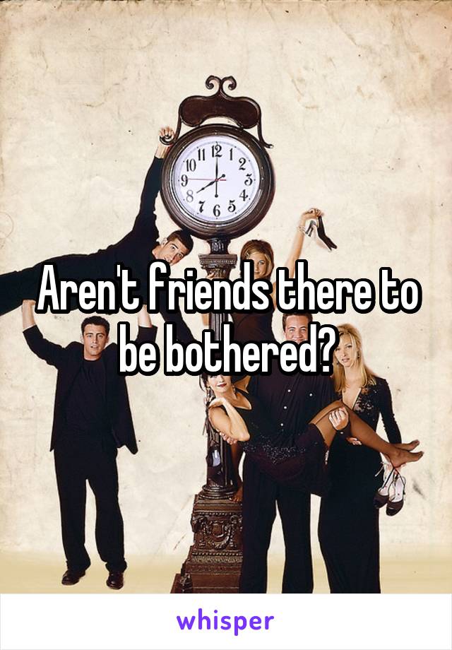 Aren't friends there to be bothered?