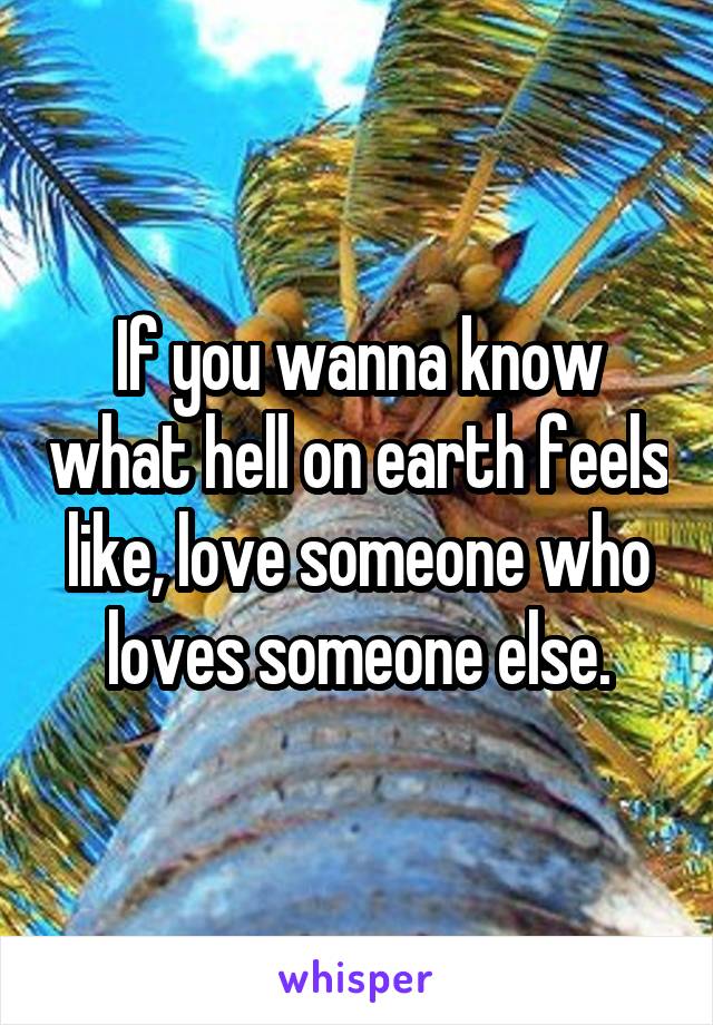 If you wanna know what hell on earth feels like, love someone who loves someone else.