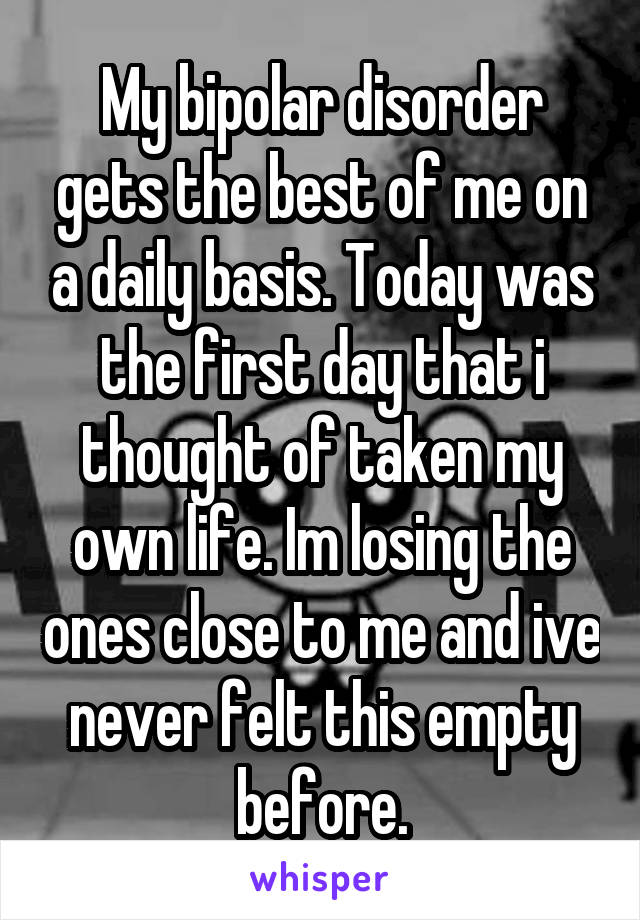 My bipolar disorder gets the best of me on a daily basis. Today was the first day that i thought of taken my own life. Im losing the ones close to me and ive never felt this empty before.