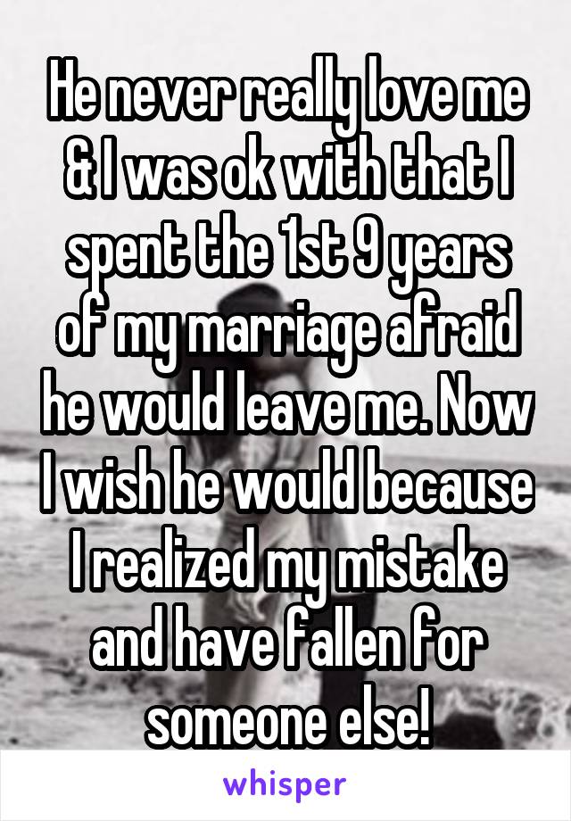 He never really love me & I was ok with that I spent the 1st 9 years of my marriage afraid he would leave me. Now I wish he would because I realized my mistake and have fallen for someone else!