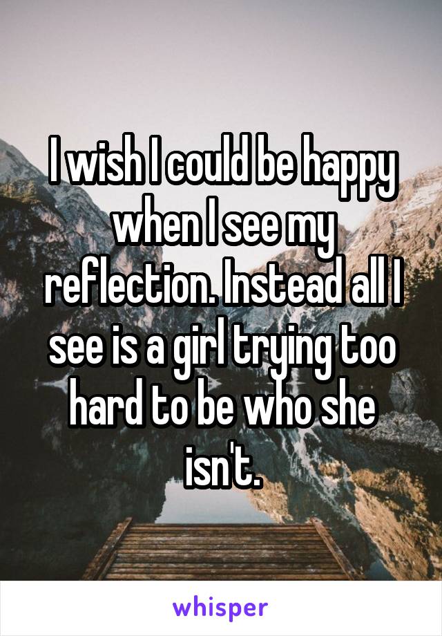 I wish I could be happy when I see my reflection. Instead all I see is a girl trying too hard to be who she isn't.