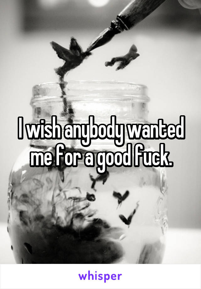 I wish anybody wanted me for a good fuck.