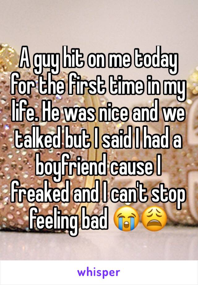 A guy hit on me today for the first time in my life. He was nice and we talked but I said I had a boyfriend cause I freaked and I can't stop feeling bad 😭😩