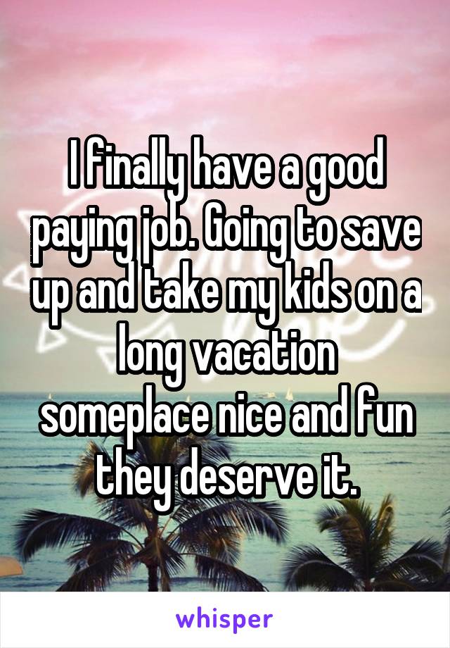 I finally have a good paying job. Going to save up and take my kids on a long vacation someplace nice and fun they deserve it.