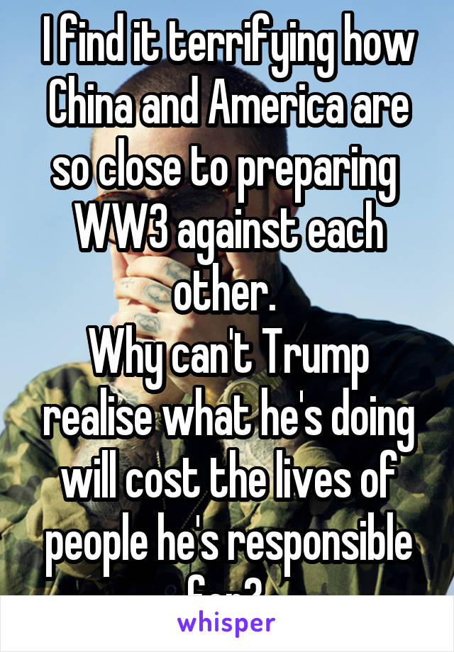 I find it terrifying how China and America are so close to preparing  WW3 against each other. 
Why can't Trump realise what he's doing will cost the lives of people he's responsible for? 