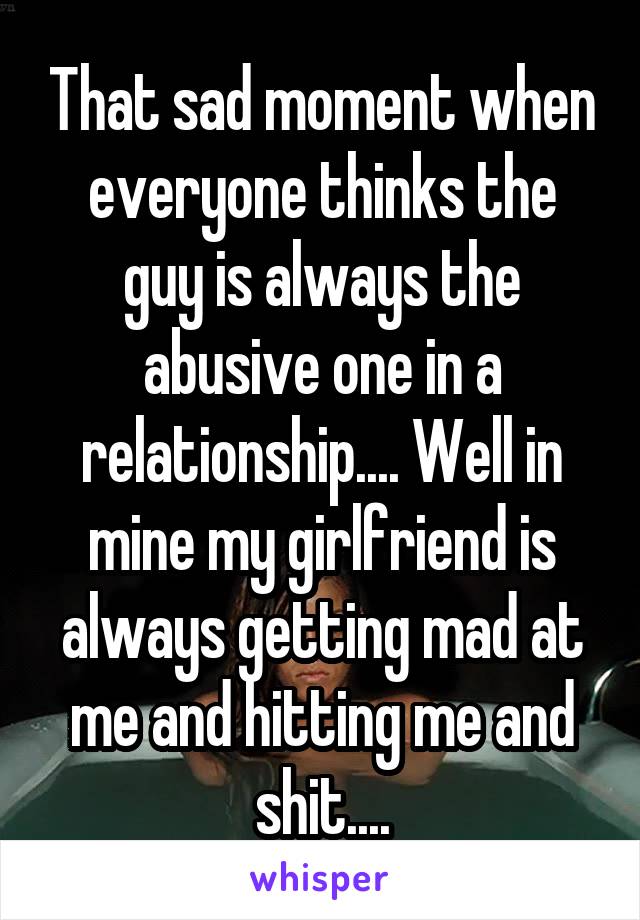 That sad moment when everyone thinks the guy is always the abusive one in a relationship.... Well in mine my girlfriend is always getting mad at me and hitting me and shit....