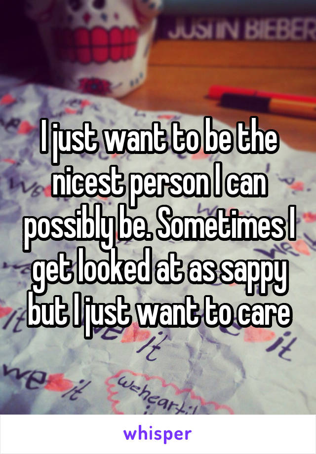 I just want to be the nicest person I can possibly be. Sometimes I get looked at as sappy but I just want to care