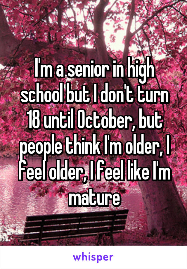 I'm a senior in high school but I don't turn 18 until October, but people think I'm older, I feel older, I feel like I'm mature