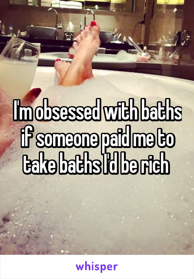 I'm obsessed with baths if someone paid me to take baths I'd be rich 