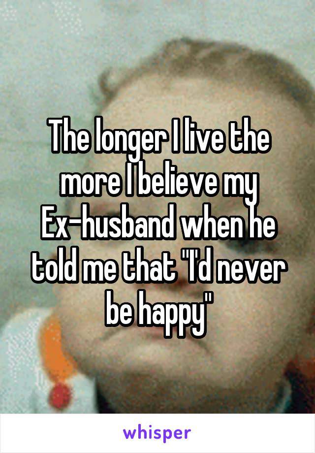 The longer I live the more I believe my Ex-husband when he told me that "I'd never be happy"