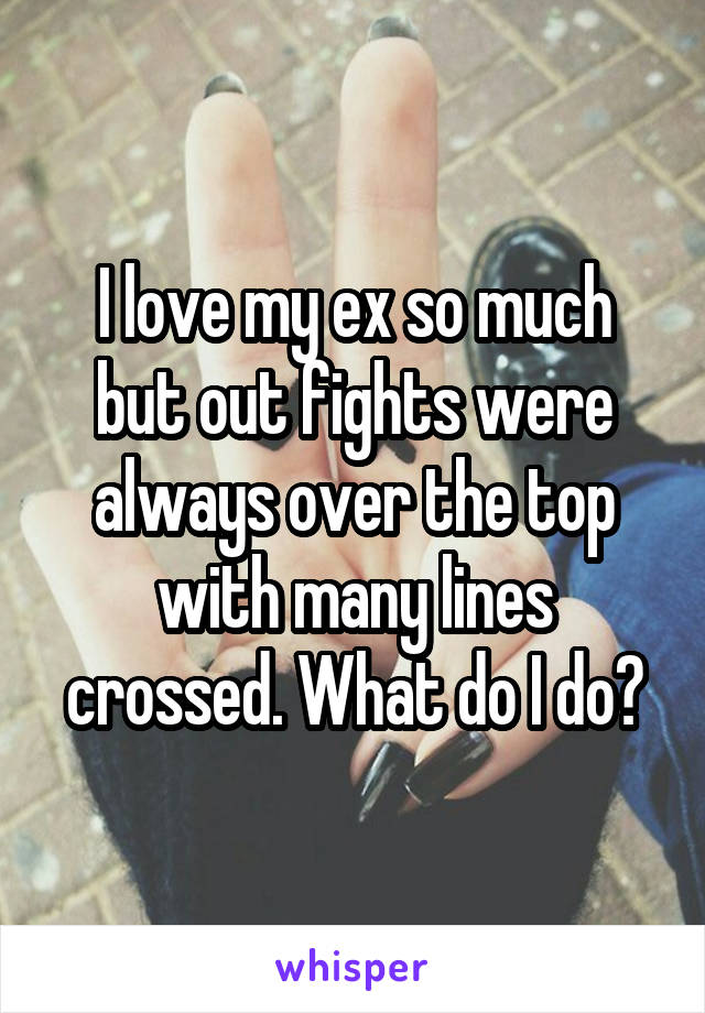 I love my ex so much but out fights were always over the top with many lines crossed. What do I do?