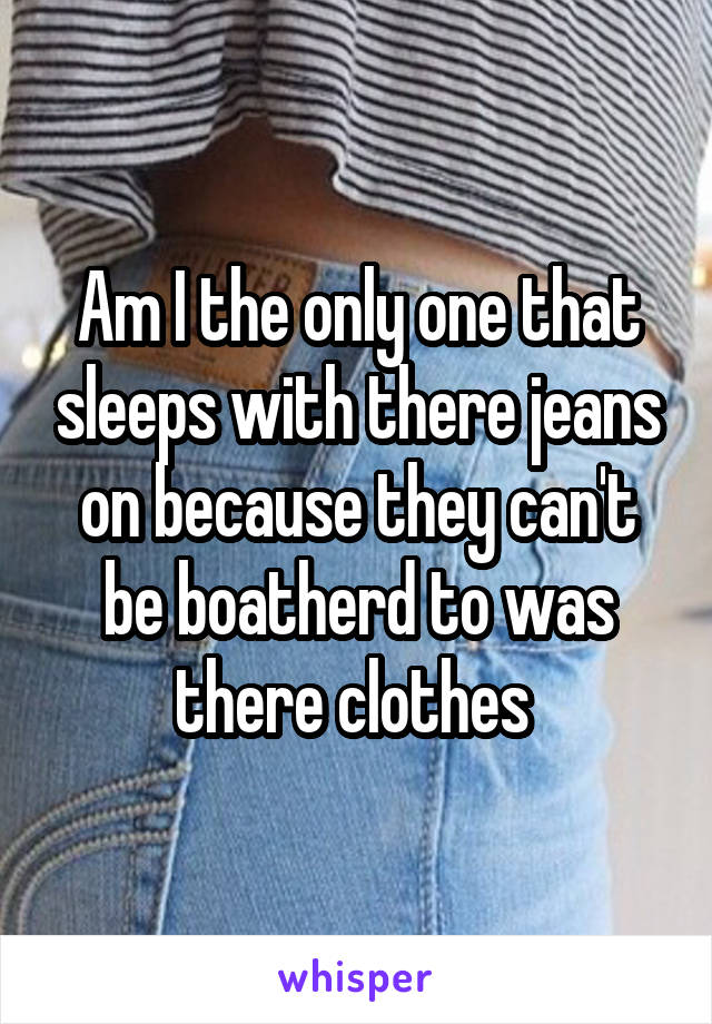 Am I the only one that sleeps with there jeans on because they can't be boatherd to was there clothes 