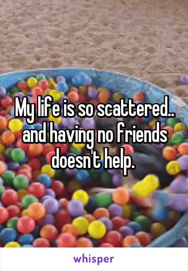 My life is so scattered.. and having no friends doesn't help. 