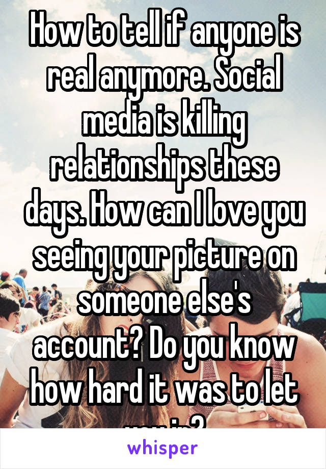 How to tell if anyone is real anymore. Social media is killing relationships these days. How can I love you seeing your picture on someone else's account? Do you know how hard it was to let you in?