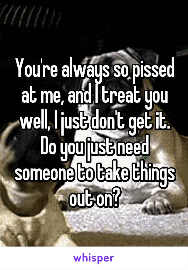 You're always so pissed at me, and I treat you well, I just don't get it. Do you just need someone to take things out on?