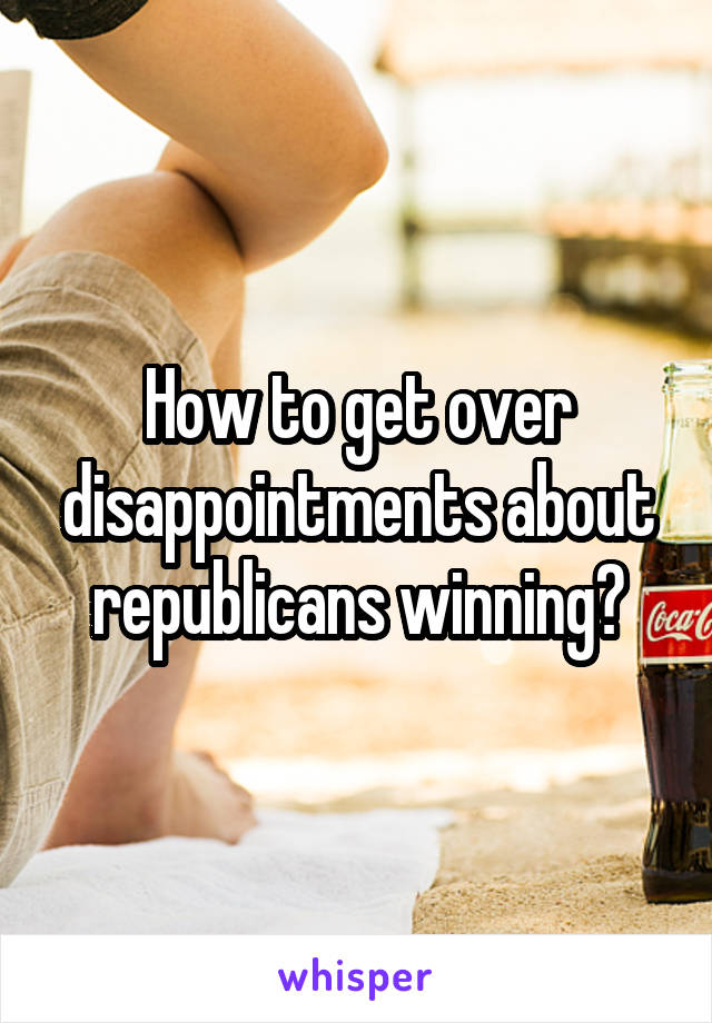 How to get over disappointments about republicans winning?