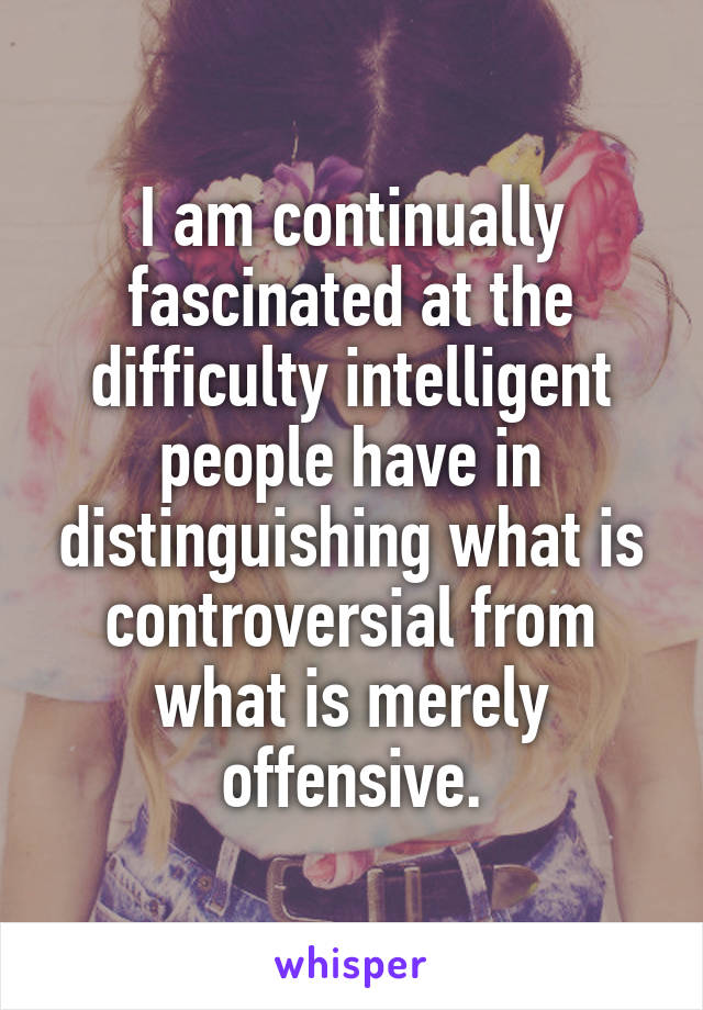 I am continually fascinated at the difficulty intelligent people have in distinguishing what is controversial from what is merely offensive.