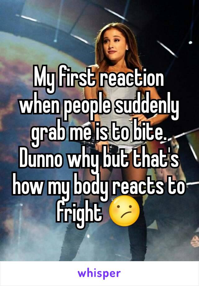 My first reaction when people suddenly grab me is to bite. Dunno why but that's how my body reacts to fright 😕