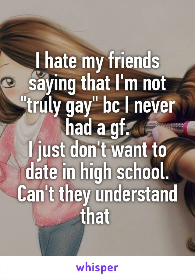 I hate my friends saying that I'm not "truly gay" bc I never had a gf.
I just don't want to date in high school. Can't they understand that 