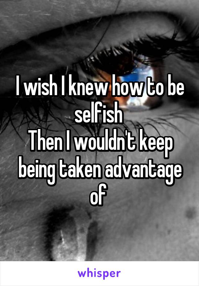 I wish I knew how to be selfish 
Then I wouldn't keep being taken advantage of 