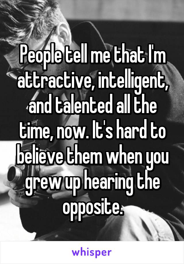 People tell me that I'm attractive, intelligent, and talented all the time, now. It's hard to believe them when you grew up hearing the opposite.