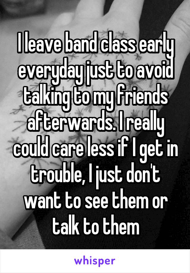 I leave band class early everyday just to avoid talking to my friends afterwards. I really could care less if I get in trouble, I just don't want to see them or talk to them