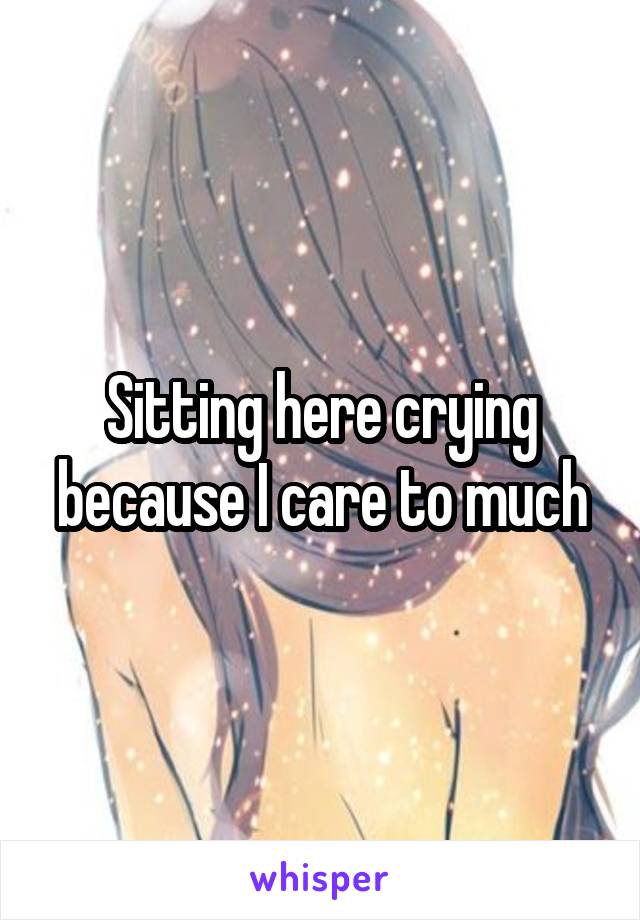 Sitting here crying because I care to much