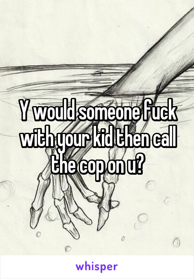 Y would someone fuck with your kid then call the cop on u?