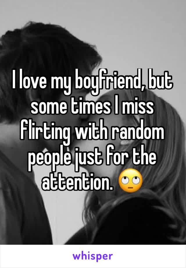 I love my boyfriend, but some times I miss flirting with random people just for the attention. 🙄