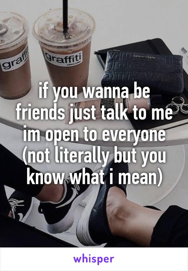 if you wanna be friends just talk to me im open to everyone (not literally but you know what i mean)