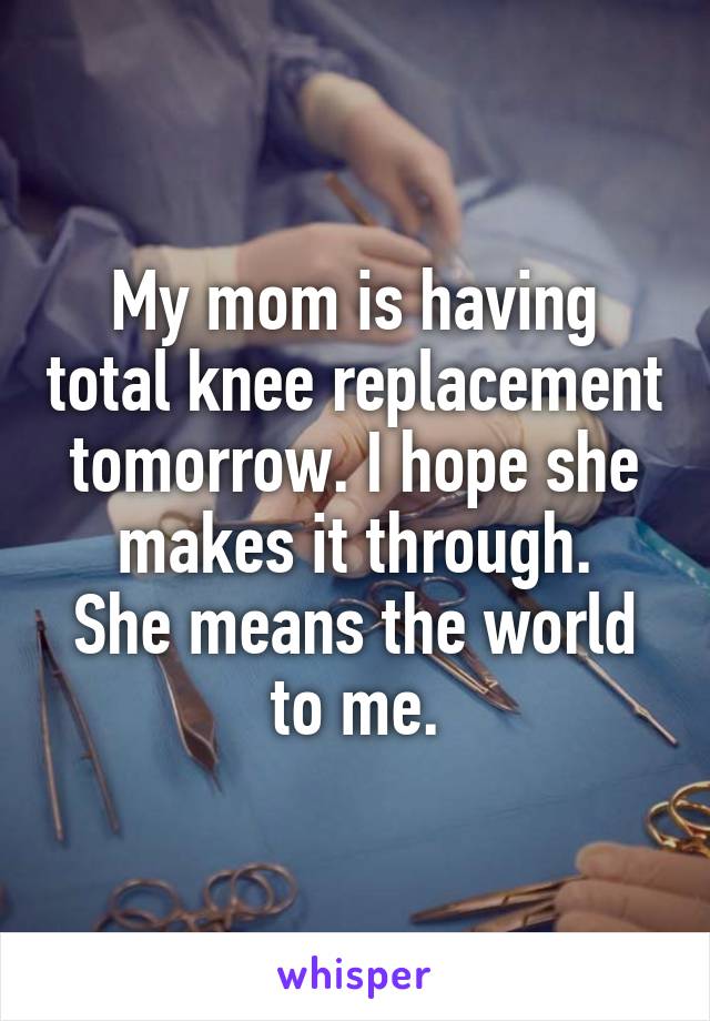 My mom is having total knee replacement tomorrow. I hope she makes it through.
She means the world to me.