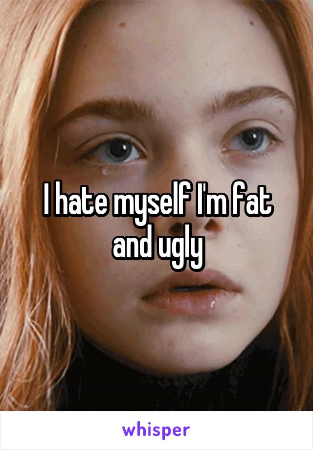 I hate myself I'm fat and ugly