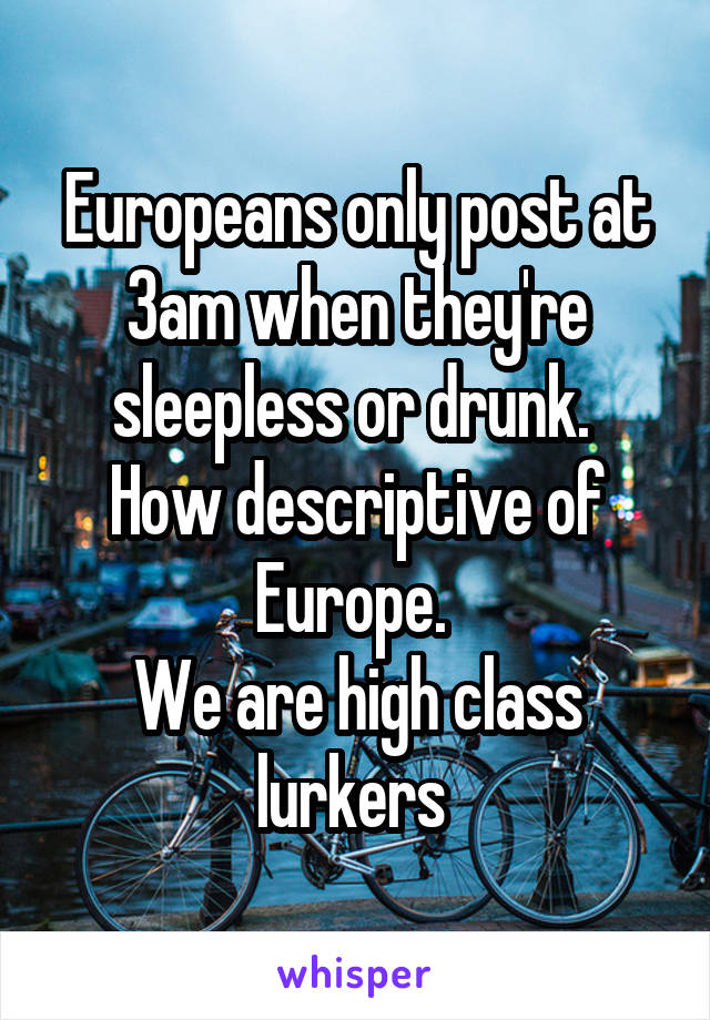 Europeans only post at 3am when they're sleepless or drunk. 
How descriptive of Europe. 
We are high class lurkers 