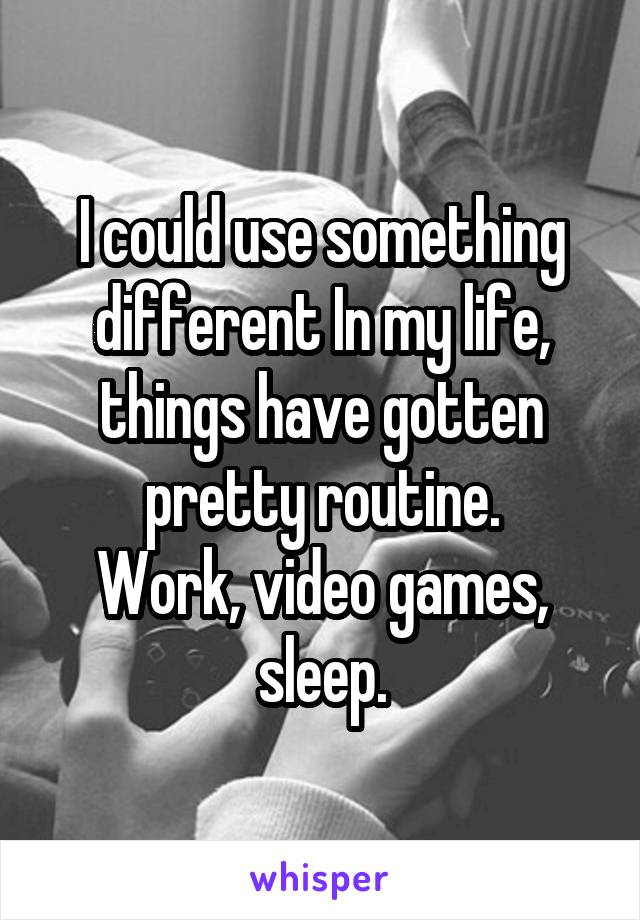 I could use something different In my life, things have gotten pretty routine.
Work, video games, sleep.