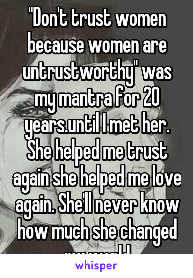 "Don't trust women because women are untrustworthy" was my mantra for 20 years.until I met her. She helped me trust again she helped me love again. She'll never know how much she changed my world