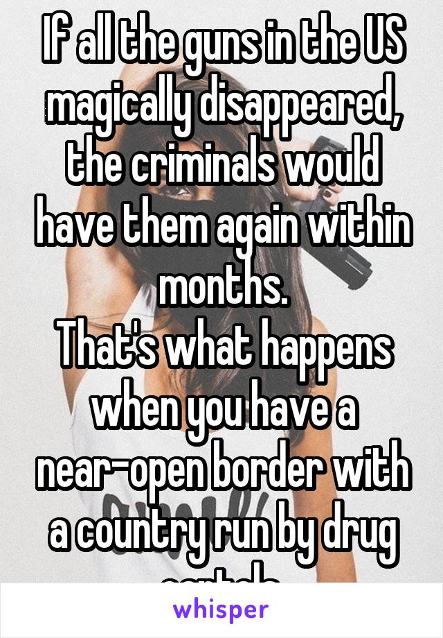 If all the guns in the US magically disappeared, the criminals would have them again within months.
That's what happens when you have a near-open border with a country run by drug cartels.