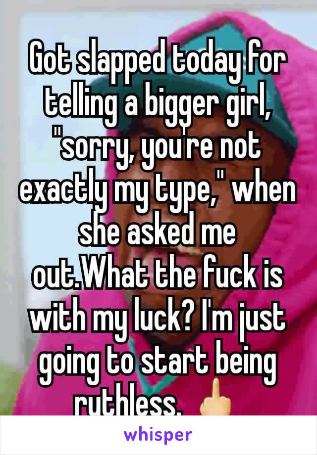 Got slapped today for telling a bigger girl, "sorry, you're not exactly my type," when she asked me out.What the fuck is with my luck? I'm just going to start being ruthless. 🖕