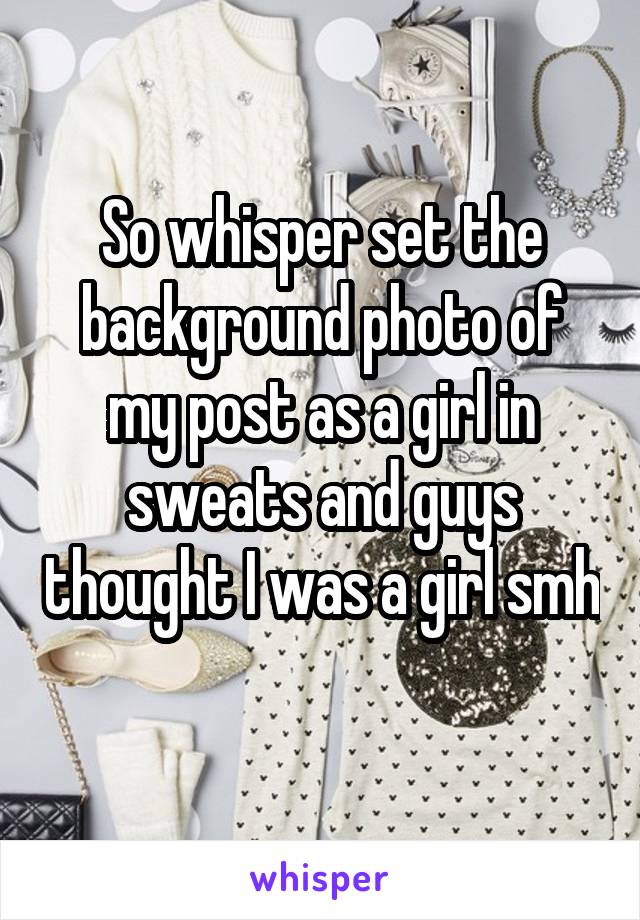 So whisper set the background photo of my post as a girl in sweats and guys thought I was a girl smh 