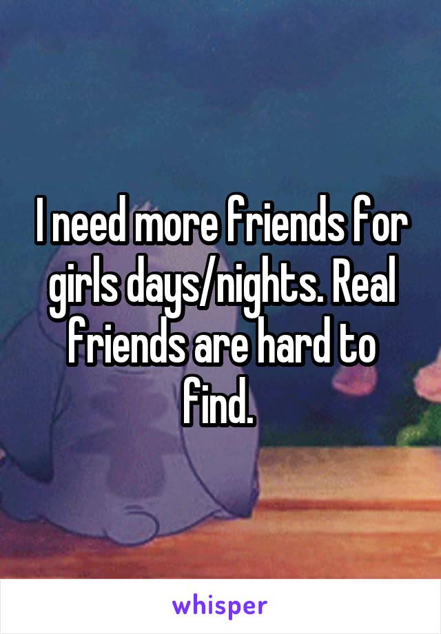 I need more friends for girls days/nights. Real friends are hard to find. 