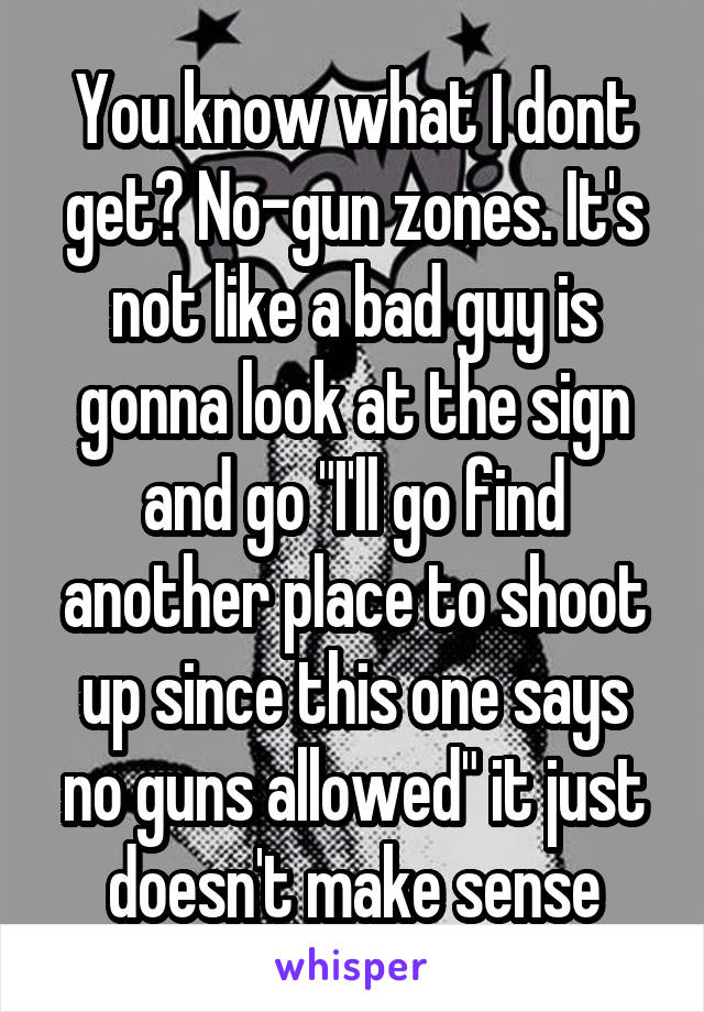 You know what I dont get? No-gun zones. It's not like a bad guy is gonna look at the sign and go "I'll go find another place to shoot up since this one says no guns allowed" it just doesn't make sense