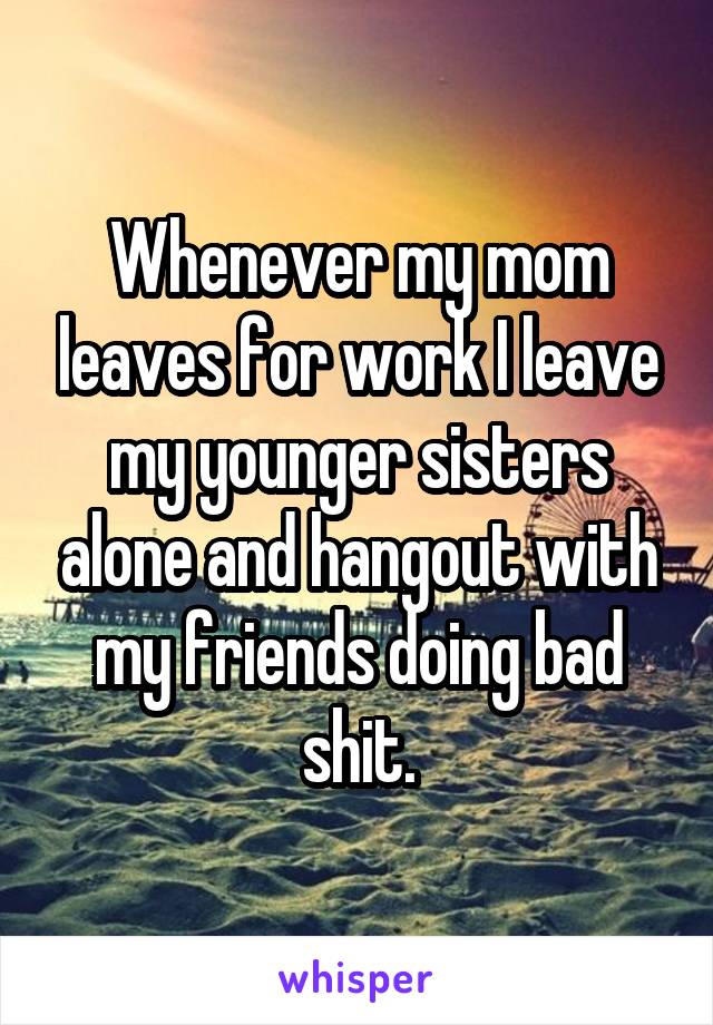 Whenever my mom leaves for work I leave my younger sisters alone and hangout with my friends doing bad shit.