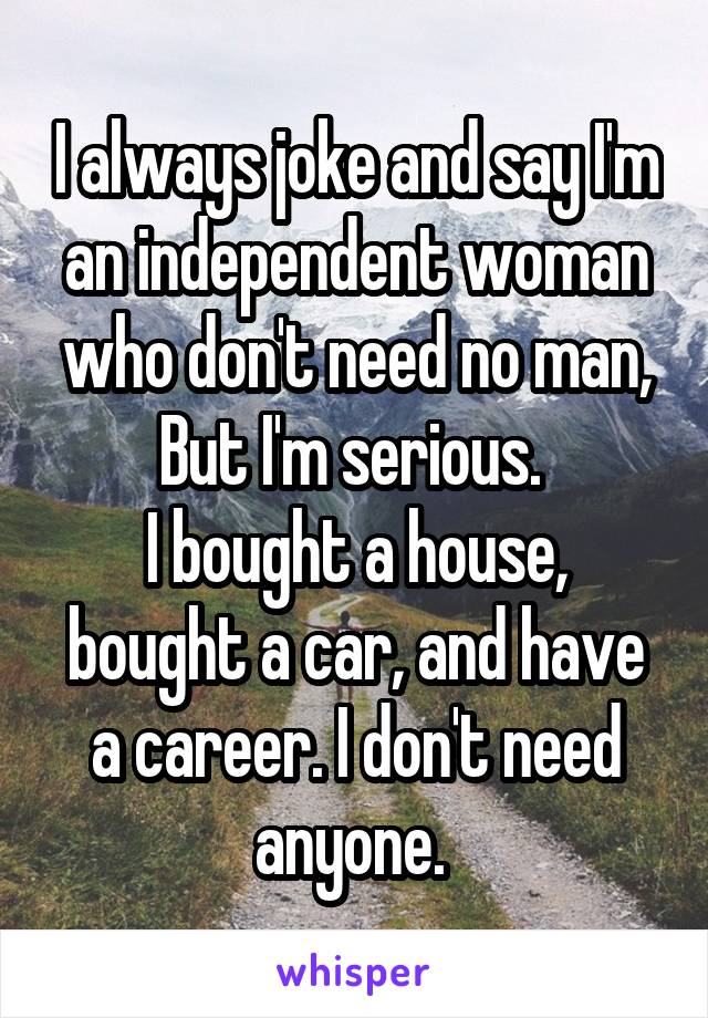 I always joke and say I'm an independent woman who don't need no man, But I'm serious. 
I bought a house, bought a car, and have a career. I don't need anyone. 