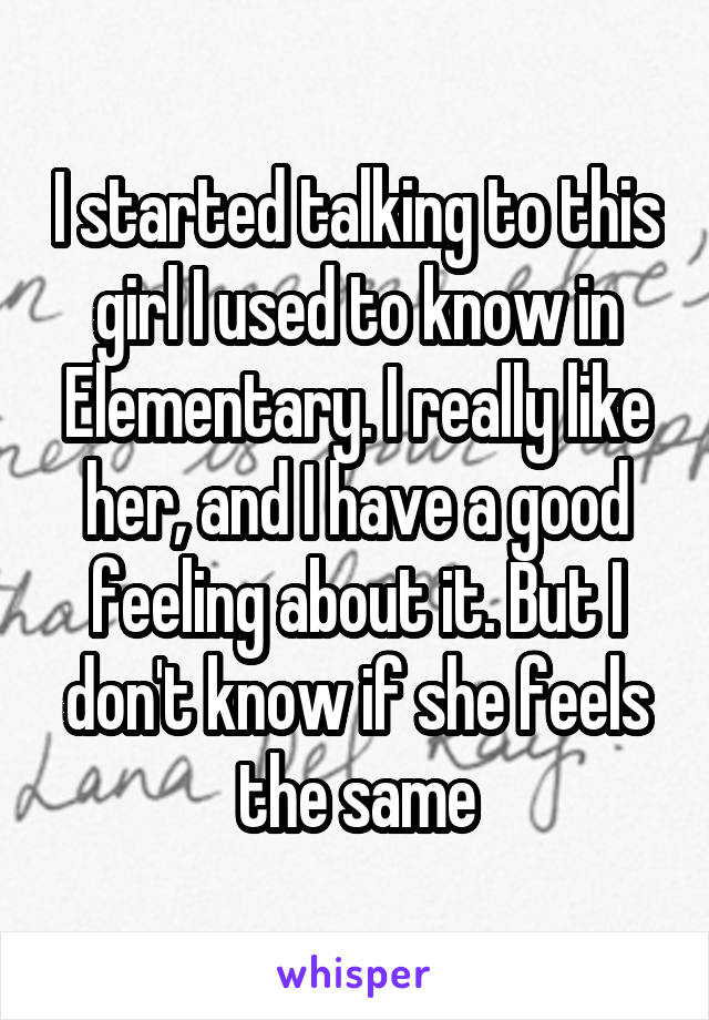 I started talking to this girl I used to know in Elementary. I really like her, and I have a good feeling about it. But I don't know if she feels the same