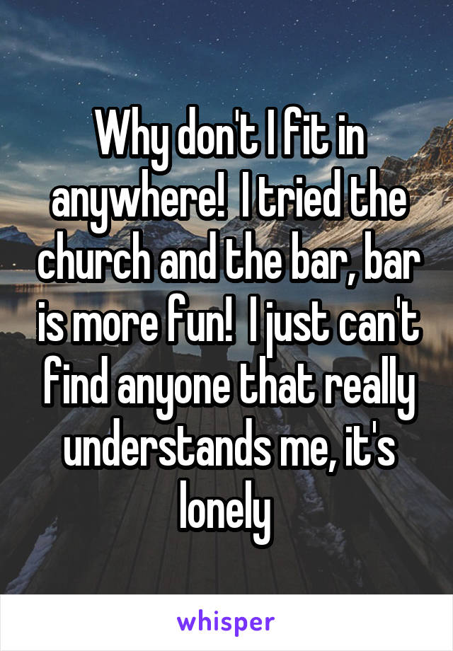 Why don't I fit in anywhere!  I tried the church and the bar, bar is more fun!  I just can't find anyone that really understands me, it's lonely 