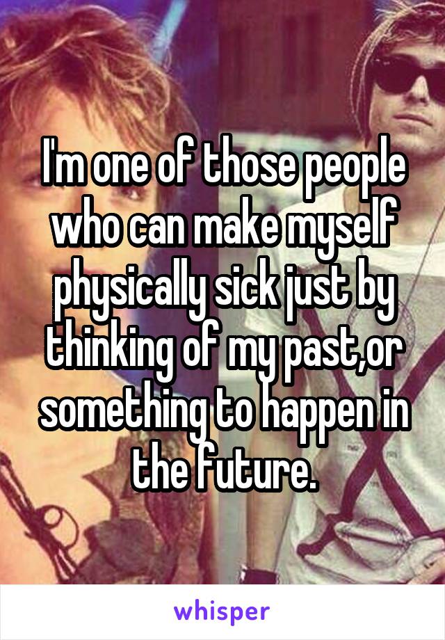 I'm one of those people who can make myself physically sick just by thinking of my past,or something to happen in the future.