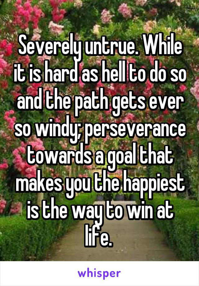 Severely untrue. While it is hard as hell to do so and the path gets ever so windy; perseverance towards a goal that makes you the happiest is the way to win at life. 