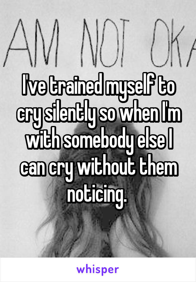 I've trained myself to cry silently so when I'm with somebody else I can cry without them noticing. 