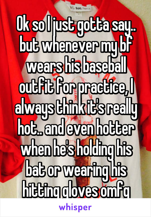 Ok so I just gotta say.. but whenever my bf wears his baseball outfit for practice, I always think it's really hot.. and even hotter when he's holding his bat or wearing his hitting gloves omfg