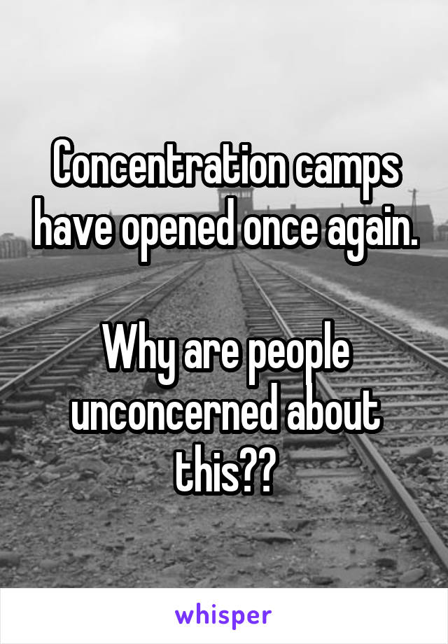 Concentration camps have opened once again.

Why are people unconcerned about this??