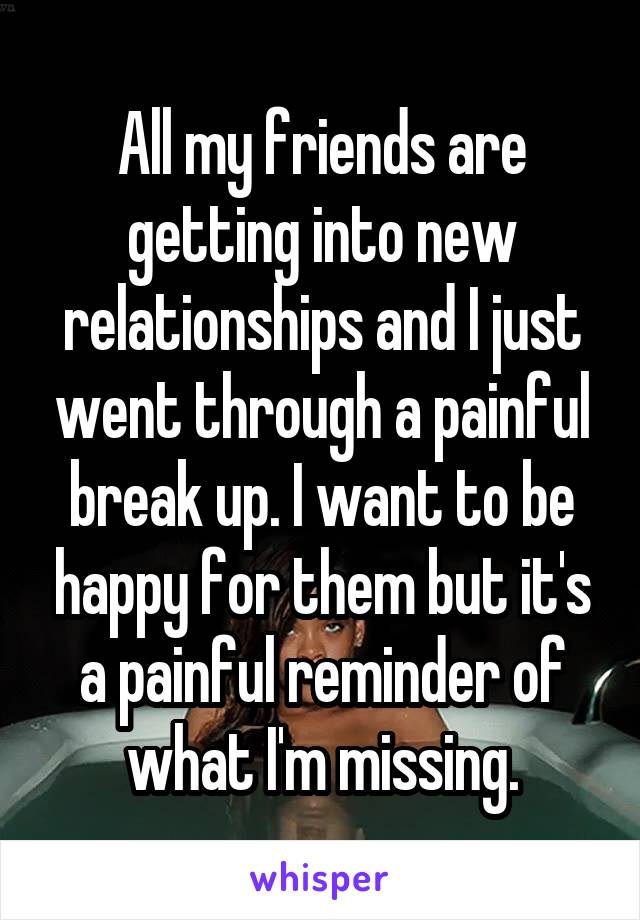 All my friends are getting into new relationships and I just went through a painful break up. I want to be happy for them but it's a painful reminder of what I'm missing.